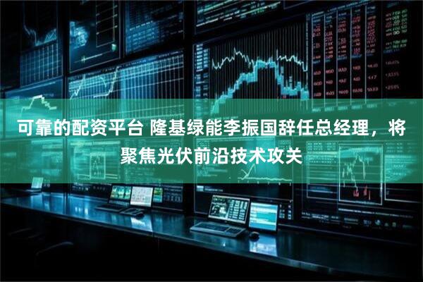 可靠的配资平台 隆基绿能李振国辞任总经理，将聚焦光伏前沿技术攻关