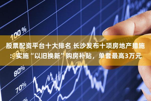股票配资平台十大排名 长沙发布十项房地产措施：实施“以旧换新”购房补贴，单套最高3万元