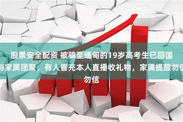 股票安全配资 被骗至缅甸的19岁高考生已回国与家属团聚，有人冒充本人直播收礼物，家属提醒勿信
