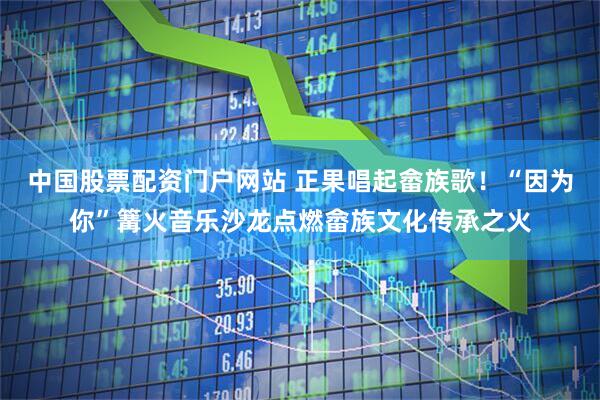 中国股票配资门户网站 正果唱起畲族歌！“因为你”篝火音乐沙龙点燃畲族文化传承之火