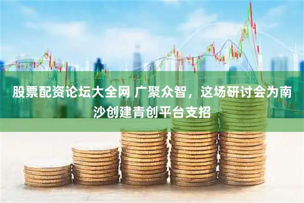 股票配资论坛大全网 广聚众智，这场研讨会为南沙创建青创平台支招