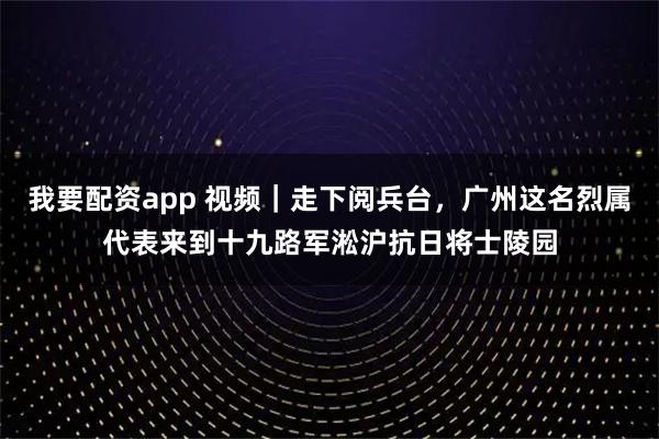 我要配资app 视频｜走下阅兵台，广州这名烈属代表来到十九路军淞沪抗日将士陵园
