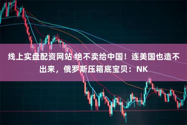 线上实盘配资网站 绝不卖给中国！连美国也造不出来，俄罗斯压箱底宝贝：NK