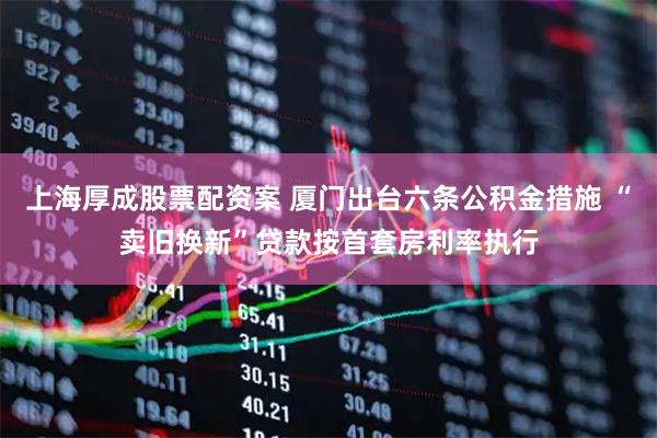 上海厚成股票配资案 厦门出台六条公积金措施 “卖旧换新”贷款按首套房利率执行
