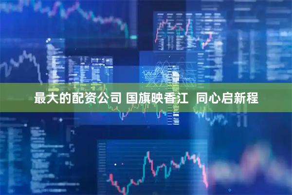 最大的配资公司 国旗映香江  同心启新程