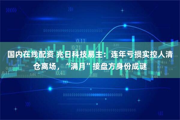 国内在线配资 兆日科技易主：连年亏损实控人清仓离场，“满月”接盘方身份成谜